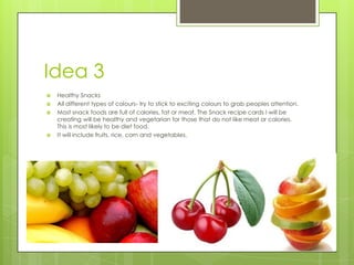 Idea 3
 Healthy Snacks
 All different types of colours- try to stick to exciting colours to grab peoples attention.
 Most snack foods are full of calories, fat or meat. The Snack recipe cards I will be
creating will be healthy and vegetarian for those that do not like meat or calories.
This is most likely to be diet food.
 It will include fruits, rice, corn and vegetables.
 
