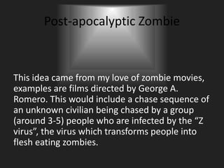 Post-apocalyptic Zombie
This idea came from my love of zombie movies,
examples are films directed by George A.
Romero. This would include a chase sequence of
an unknown civilian being chased by a group
(around 3-5) people who are infected by the “Z
virus”, the virus which transforms people into
flesh eating zombies.
 