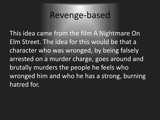 Revenge-based
This idea came from the film A Nightmare On
Elm Street. The idea for this would be that a
character who was wronged, by being falsely
arrested on a murder charge, goes around and
brutally murders the people he feels who
wronged him and who he has a strong, burning
hatred for.
 
