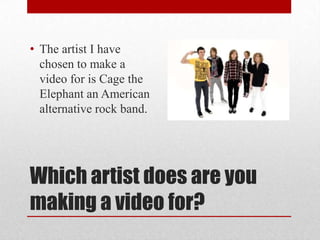 Which artist does are you
making a video for?
• The artist I have
chosen to make a
video for is Cage the
Elephant an American
alternative rock band.
 
