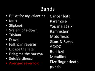 Bands
• Bullet for my valentine
• Korn
• Slipknot
• System of a down
• Trivium
• Down
• Falling in reverse
• Escape the fate
• Bring me the horizon
• Suicide silence
• Avenged sevenfold
Cancer bats
Paramore
You me at six
Rammstein
Motorhead
Guns N Roses
AC/DC
Bon Jovi
Metallica
Five finger death
punch
 