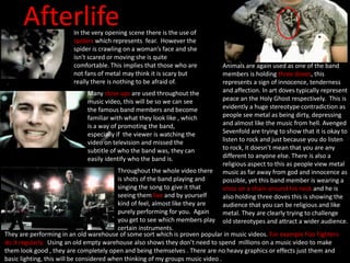 AfterlifeIn the very opening scene there is the use of
spiders which represents fear. However the
spider is crawling on a woman’s face and she
isn't scared or moving she is quite
comfortable. This implies that those who are
not fans of metal may think it is scary but
really there is nothing to be afraid of.
Animals are again used as one of the band
members is holding three doves, this
represents a sign of innocence, tenderness
and affection. In art doves typically represent
peace an the Holy Ghost respectively. This is
evidently a huge stereotype contradiction as
people see metal as being dirty, depressing
and almost like the music from hell. Avenged
Sevenfold are trying to show that it is okay to
listen to rock and just because you do listen
to rock, it doesn’t mean that you are any
different to anyone else. There is also a
religious aspect to this as people view metal
music as far away from god and innocence as
possible, yet this band member is wearing a
cross on a chain around his neck and he is
also holding three doves this is showing the
audience that you can be religious and like
metal. They are clearly trying to challenge
old stereotypes and attract a wider audience.
Many close ups are used throughout the
music video, this will be so we can see
the famous band members and become
familiar with what they look like , which
is a way of promoting the band,
especially if the viewer is watching the
video on television and missed the
subtitle of who the band was, they can
easily identify who the band is.
Throughout the whole video there
is shots of the band playing and
singing the song to give it that
seeing them live and by yourself
kind of feel, almost like they are
purely performing for you. Again
you get to see which members play
certain instruments.
They are performing in an old warehouse of some sort which is proven popular in music videos. For example Foo Fighters
do it regularly. Using an old empty warehouse also shows they don’t need to spend millions on a music video to make
them look good , they are completely open and being themselves . There are no heavy graphics or effects just them and
basic lighting, this will be considered when thinking of my groups music video .
 