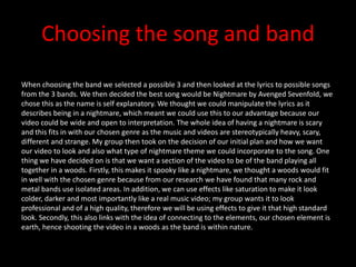 Choosing the song and band
When choosing the band we selected a possible 3 and then looked at the lyrics to possible songs
from the 3 bands. We then decided the best song would be Nightmare by Avenged Sevenfold, we
chose this as the name is self explanatory. We thought we could manipulate the lyrics as it
describes being in a nightmare, which meant we could use this to our advantage because our
video could be wide and open to interpretation. The whole idea of having a nightmare is scary
and this fits in with our chosen genre as the music and videos are stereotypically heavy, scary,
different and strange. My group then took on the decision of our initial plan and how we want
our video to look and also what type of nightmare theme we could incorporate to the song. One
thing we have decided on is that we want a section of the video to be of the band playing all
together in a woods. Firstly, this makes it spooky like a nightmare, we thought a woods would fit
in well with the chosen genre because from our research we have found that many rock and
metal bands use isolated areas. In addition, we can use effects like saturation to make it look
colder, darker and most importantly like a real music video; my group wants it to look
professional and of a high quality, therefore we will be using effects to give it that high standard
look. Secondly, this also links with the idea of connecting to the elements, our chosen element is
earth, hence shooting the video in a woods as the band is within nature.
 