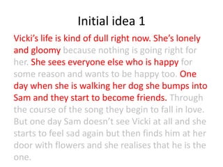 Initial idea 1
Vicki’s life is kind of dull right now. She’s lonely
and gloomy because nothing is going right for
her. She sees everyone else who is happy for
some reason and wants to be happy too. One
day when she is walking her dog she bumps into
Sam and they start to become friends. Through
the course of the song they begin to fall in love.
But one day Sam doesn’t see Vicki at all and she
starts to feel sad again but then finds him at her
door with flowers and she realises that he is the
one.
 