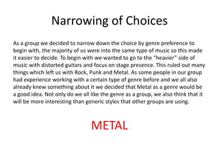 Narrowing of Choices
As a group we decided to narrow down the choice by genre preference to
begin with, the majority of us were into the same type of music so this made
it easier to decide. To begin with we wanted to go to the “heavier” side of
music with distorted guitars and focus on stage presence. This ruled out many
things which left us with Rock, Punk and Metal. As some people in our group
had experience working with a certain type of genre before and we all also
already knew something about it we decided that Metal as a genre would be
a good idea. Not only do we all like the genre as a group, we also think that it
will be more interesting than generic styles that other groups are using.
METAL
 