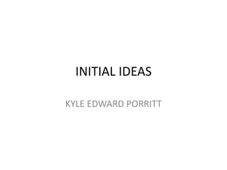 INITIAL IDEAS
KYLE EDWARD PORRITT

 