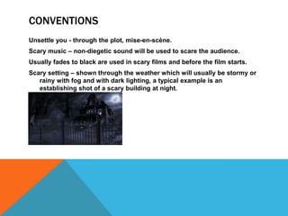 CONVENTIONS
Unsettle you - through the plot, mise-en-scène.
Scary music – non-diegetic sound will be used to scare the audience.
Usually fades to black are used in scary films and before the film starts.
Scary setting – shown through the weather which will usually be stormy or
rainy with fog and with dark lighting, a typical example is an
establishing shot of a scary building at night.
 
