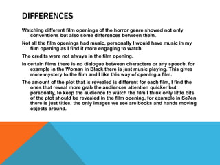 DIFFERENCES
Watching different film openings of the horror genre showed not only
conventions but also some differences between them.
Not all the film openings had music, personally I would have music in my
film opening as I find it more engaging to watch.
The credits were not always in the film opening.
In certain films there is no dialogue between characters or any speech, for
example in the Woman in Black there is just music playing. This gives
more mystery to the film and I like this way of opening a film.
The amount of the plot that is revealed is different for each film, I find the
ones that reveal more grab the audiences attention quicker but
personally, to keep the audience to watch the film I think only little bits
of the plot should be revealed in the film opening, for example in Se7en
there is just titles, the only images we see are books and hands moving
objects around.
 