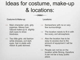 Ideas for costume, make-up
& locations:
 Main character: pink, girly
pyjamas. Messy hair,
natural make-up & slightly
dark eyes to show
tiredness.
 Two little girls: old fashion
white dresses, evil dark
eyes, hair in plaits with
ribbon & pale skinned.
 Somewhere with no or very
few surroundings.
 The location needs to fit in with
the scary, evil atmosphere.
 Also the location has to be
easy to access due to the
amount of equipment I will be
taking.
 People can not be on the
location while filming, therefore
it can not be a busy public
place.
Costume & Make-up: Locations:
 