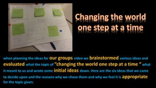 when planning the ideas for our groups video we brainstormed various ideas and
evaluated what the topic of “changing the world one step at a time “ what
it meant to us and wrote some initial ideas down. Here are the six ideas that we came
to decide upon and the reasons why we chose them and why we feel it is appropriate
for the topic given.
 
