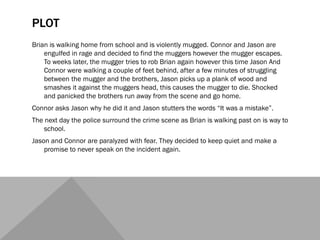 PLOT
Brian is walking home from school and is violently mugged. Connor and Jason are
engulfed in rage and decided to find the muggers however the mugger escapes.
To weeks later, the mugger tries to rob Brian again however this time Jason And
Connor were walking a couple of feet behind, after a few minutes of struggling
between the mugger and the brothers, Jason picks up a plank of wood and
smashes it against the muggers head, this causes the mugger to die. Shocked
and panicked the brothers run away from the scene and go home.
Connor asks Jason why he did it and Jason stutters the words “It was a mistake”.
The next day the police surround the crime scene as Brian is walking past on is way to
school.
Jason and Connor are paralyzed with fear. They decided to keep quiet and make a
promise to never speak on the incident again.
 