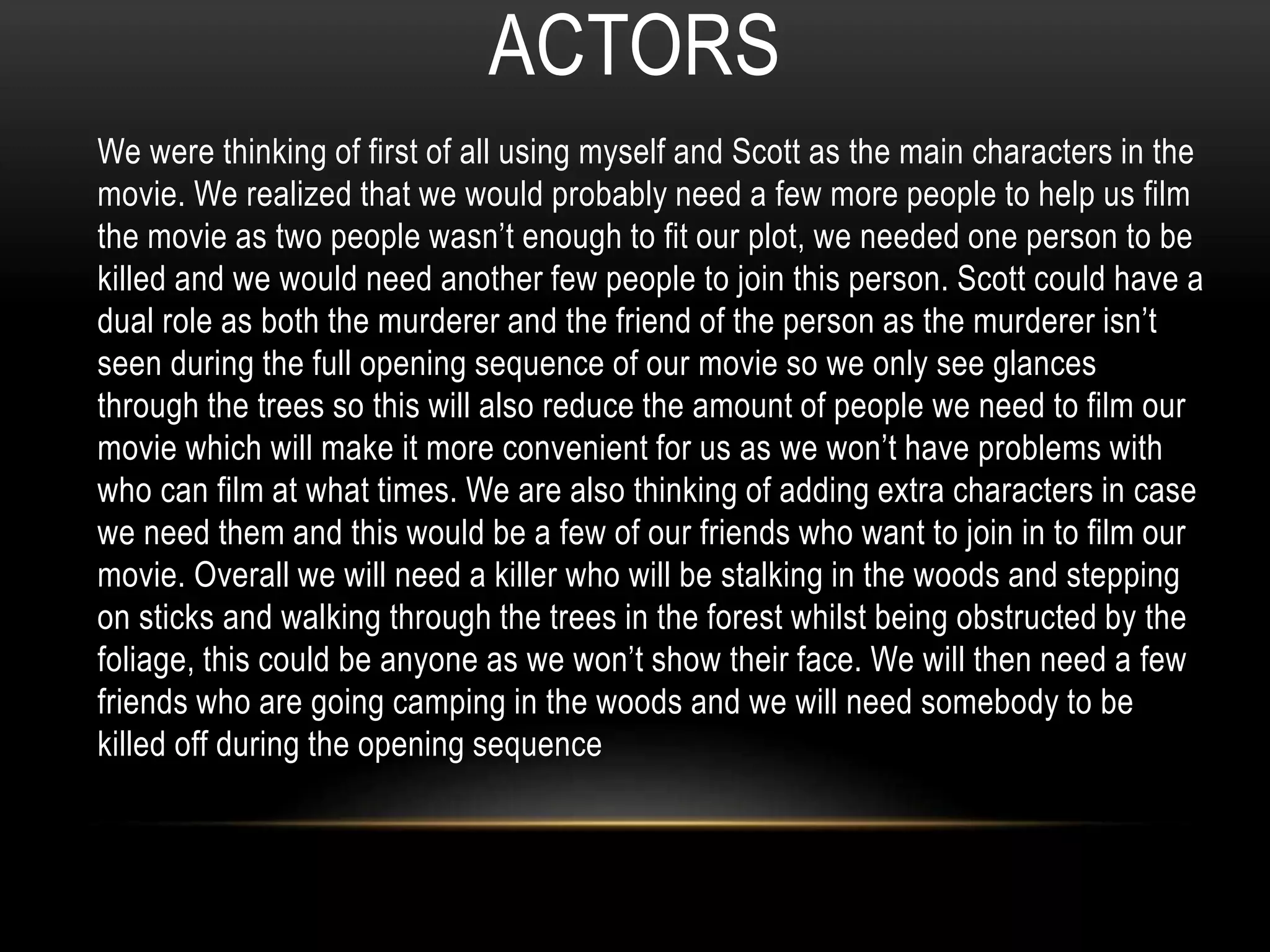 ACTORS 
We were thinking of first of all using myself and Scott as the main characters in the 
movie. We realized that we would probably need a few more people to help us film 
the movie as two people wasn’t enough to fit our plot, we needed one person to be 
killed and we would need another few people to join this person. Scott could have a 
dual role as both the murderer and the friend of the person as the murderer isn’t 
seen during the full opening sequence of our movie so we only see glances 
through the trees so this will also reduce the amount of people we need to film our 
movie which will make it more convenient for us as we won’t have problems with 
who can film at what times. We are also thinking of adding extra characters in case 
we need them and this would be a few of our friends who want to join in to film our 
movie. Overall we will need a killer who will be stalking in the woods and stepping 
on sticks and walking through the trees in the forest whilst being obstructed by the 
foliage, this could be anyone as we won’t show their face. We will then need a few 
friends who are going camping in the woods and we will need somebody to be 
killed off during the opening sequence 
 