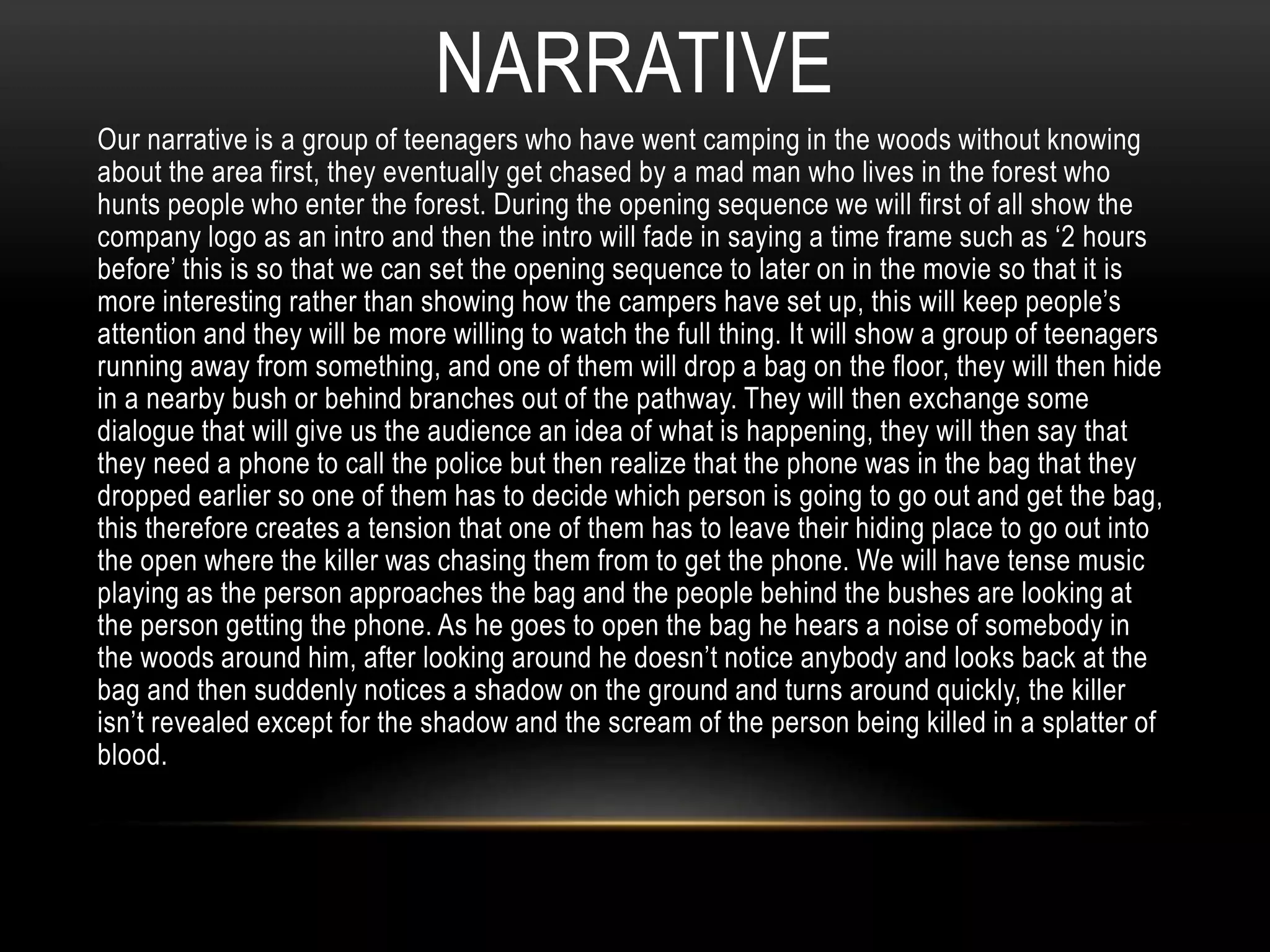 NARRATIVE 
Our narrative is a group of teenagers who have went camping in the woods without knowing 
about the area first, they eventually get chased by a mad man who lives in the forest who 
hunts people who enter the forest. During the opening sequence we will first of all show the 
company logo as an intro and then the intro will fade in saying a time frame such as ‘2 hours 
before’ this is so that we can set the opening sequence to later on in the movie so that it is 
more interesting rather than showing how the campers have set up, this will keep people’s 
attention and they will be more willing to watch the full thing. It will show a group of teenagers 
running away from something, and one of them will drop a bag on the floor, they will then hide 
in a nearby bush or behind branches out of the pathway. They will then exchange some 
dialogue that will give us the audience an idea of what is happening, they will then say that 
they need a phone to call the police but then realize that the phone was in the bag that they 
dropped earlier so one of them has to decide which person is going to go out and get the bag, 
this therefore creates a tension that one of them has to leave their hiding place to go out into 
the open where the killer was chasing them from to get the phone. We will have tense music 
playing as the person approaches the bag and the people behind the bushes are looking at 
the person getting the phone. As he goes to open the bag he hears a noise of somebody in 
the woods around him, after looking around he doesn’t notice anybody and looks back at the 
bag and then suddenly notices a shadow on the ground and turns around quickly, the killer 
isn’t revealed except for the shadow and the scream of the person being killed in a splatter of 
blood. 
 