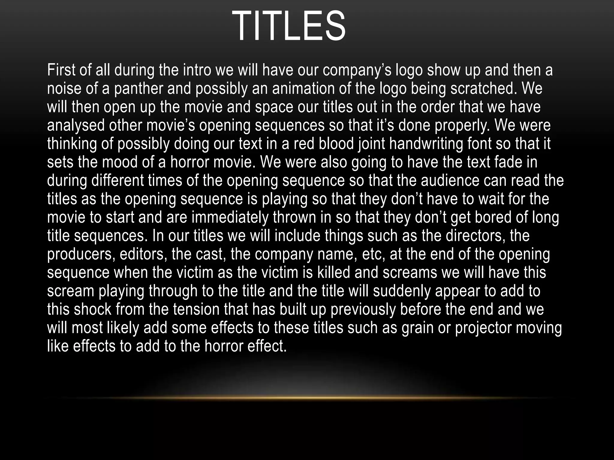TITLES 
First of all during the intro we will have our company’s logo show up and then a 
noise of a panther and possibly an animation of the logo being scratched. We 
will then open up the movie and space our titles out in the order that we have 
analysed other movie’s opening sequences so that it’s done properly. We were 
thinking of possibly doing our text in a red blood joint handwriting font so that it 
sets the mood of a horror movie. We were also going to have the text fade in 
during different times of the opening sequence so that the audience can read the 
titles as the opening sequence is playing so that they don’t have to wait for the 
movie to start and are immediately thrown in so that they don’t get bored of long 
title sequences. In our titles we will include things such as the directors, the 
producers, editors, the cast, the company name, etc, at the end of the opening 
sequence when the victim as the victim is killed and screams we will have this 
scream playing through to the title and the title will suddenly appear to add to 
this shock from the tension that has built up previously before the end and we 
will most likely add some effects to these titles such as grain or projector moving 
like effects to add to the horror effect. 

