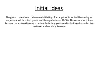 Initial Ideas 
The genre I have chosen to focus on is Hip Hop. The target audience I will be aiming my 
magazine at will be mixed gender and the ages between 16-30+. The reasons for this are 
because the artists who categorise into the hp hop genre can be liked by all ages therfore 
my target audience is quite open. 
 