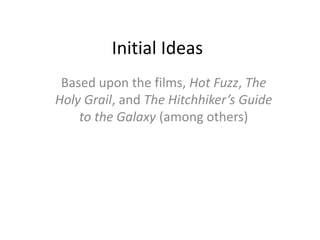 Initial Ideas
Based upon the films, Hot Fuzz, The
Holy Grail, and The Hitchhiker’s Guide
to the Galaxy (among others)
 