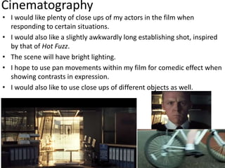 Cinematography
• I would like plenty of close ups of my actors in the film when
responding to certain situations.
• I would also like a slightly awkwardly long establishing shot, inspired
by that of Hot Fuzz.
• The scene will have bright lighting.
• I hope to use pan movements within my film for comedic effect when
showing contrasts in expression.
• I would also like to use close ups of different objects as well.
 