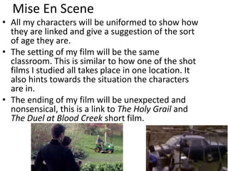 Mise En Scene
• All my characters will be uniformed to show how
they are linked and give a suggestion of the sort
of age they are.
• The setting of my film will be the same
classroom. This is similar to how one of the shot
films I studied all takes place in one location. It
also hints towards the situation the characters
are in.
• The ending of my film will be unexpected and
nonsensical, this is a link to The Holy Grail and
The Duel at Blood Creek short film.
 