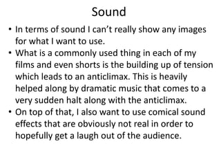 Sound
• In terms of sound I can’t really show any images
for what I want to use.
• What is a commonly used thing in each of my
films and even shorts is the building up of tension
which leads to an anticlimax. This is heavily
helped along by dramatic music that comes to a
very sudden halt along with the anticlimax.
• On top of that, I also want to use comical sound
effects that are obviously not real in order to
hopefully get a laugh out of the audience.
 