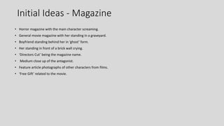 Initial Ideas - Magazine
• Horror magazine with the main character screaming.
• General movie magazine with her standing in a graveyard.
• Boyfriend standing behind her in ‘ghost’ form.
• Her standing in front of a brick wall crying.
• ‘Directors Cut’ being the magazine name.
• Medium close up of the antagonist.
• Feature article photographs of other characters from films.
• ‘Free Gift’ related to the movie.