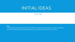 INITIAL IDEAS
James Lane
Brief
Looking at the architecture ofTrinity Buoy Wharf, use feature from the area to create on building or
turn into something for educational purposes.Or to compare the two areas in one view.
 