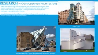 RESEARCH - POSTMODERNISM ARCHITECTURE
A late 20th-century style and concept in the arts, architecture, and criticism, which
represents a departure from modernism and is characterized by the self-conscious
use of earlier styles and conventions, a mixing of different artistic styles and
media, and a general distrust of theories.
(simple) Mixing styles from different periods and cultures which, according to our
rational concepts, should not work together.
Frank Geri
Michael Lee-Chin Crystal, Royal Ontario Museum,Toronto
 