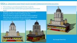 IDEA 1- GREENWICHANDTRINITY BUOYWHARF COMBINED INTO ONE BUILDING
• This building is just and example of what I might do
• If I choose this idea I will be looking at postmodernism in more
depth.
• Basically my idea is to combine features from historical
buildings and from modern buildings into one.
• Not sure where I’m going to go next but I have a couple of
ideas (look at old buildings that are still around today and
compare them with famous modern buildings)
My Google SketchUp
 
