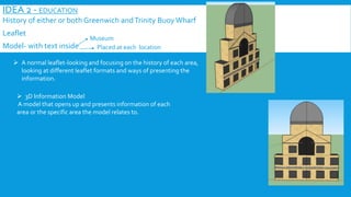 IDEA 2 - EDUCATION
History of either or both Greenwich andTrinity BuoyWharf
Leaflet
Model- with text inside
Museum
Placed at each location
 A normal leaflet-looking and focusing on the history of each area,
looking at different leaflet formats and ways of presenting the
information.
 3D Information Model
A model that opens up and presents information of each
area or the specific area the model relates to.
 