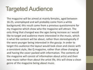 Targeted Audience
The magazine will be aimed at mainly females, aged between
16-25, unemployed and will probably come from a white
background; this result came from a previous questionnaire for
my magazine which show who the magazine will attract. The
only thing that changed was the ages being increase as I would
like to target and audience more interested in the music, which
is what the content will be about, rather than stereotypically if
the were younger being interested in the gossip. In order to
target this audience the layout would look clean and classic with
a consistent style, like Q magazine, rather than allow changing
and having the cover packed with information. The contents of
the magazine will consist of information about artist and their
new music rather than about the artist life, this will show a clean
genre of the magazine being about music.
 