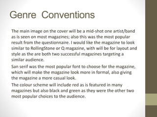 Genre Conventions
The main image on the cover will be a mid-shot one artist/band
as is seen on most magazines; also this was the most popular
result from the questionnaire. I would like the magazine to look
similar to RollingStone or Q magazine, with will be for layout and
style as the are both two successful magazines targeting a
similar audience.
San serif was the most popular font to choose for the magazine,
which will make the magazine look more in formal, also giving
the magazine a more casual look.
The colour scheme will include red as is featured in many
magazines but also black and green as they were the other two
most popular choices to the audience.
 