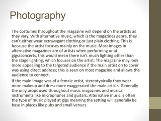 Photography
The costumes throughout the magazine will depend on the artists as
they vary. With alternative music, which is the magazines genre, they
can’t either wear extravagant clothing or just plain clothing. This is
because the artist focuses mainly on the music. Most images in
alternative magazines are of artists when performing or at
gigs/concerts, this would mean there isn't much lighting other than
the stage lighting, which focuses on the artist. The magazine may look
more appealing to the targeted audience if the main artist on to cover
was using direct address; this is seen on most magazine and allows the
audience to connect.
If the main image was of a female artist, stereotypically they wear
more makeup and dress more exaggerated the male artists. Generally
the only props used throughout music magazines and musical
instruments like microphones and guitars. Alternative music is often
the type of music played at gigs meaning the setting will generally be
base in places like pubs and small venues.
 