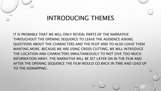 INTRODUCING THEMES
IT IS PROBABLE THAT WE WILL ONLY REVEAL PARTS OF THE NARRATIVE
THROUGHOUT THE OPENING SEQUENCE TO LEAVE THE AUDIENCE ASKING
QUESTIONS ABOUT THE CHARACTERS AND THE PLOT AND TO ALSO LEAVE THEM
WANTING MORE. BECAUSE WE ARE USING CROSS CUTTING, WE WILL INTRODUCE
THE LOCATION AND CHARACTERS SIMULTANEOUSLY TO NOT GIVE TOO MUCH
INFORMATION AWAY. THE NARRATIVE WILL BE SET LATER ON IN THE FILM AND
AFTER THE OPENING SEQUENCE THE FILM WOULD GO BACK IN TIME AND LEAD UP
TO THE KIDNAPPING.
 