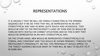 REPRESENTATIONS
IT IS UNLIKELY THAT WE WILL USE FEMALE CHARACTERS IN THE OPENING
SEQUENCE BUT IF WE DO THEN THEY WILL BE REPRESENTED IN AN ANTI-
STEREOTYPICAL WAY AND AS BEING QUITE ROUGH AND AGGRESSIVE. THEY
WOULD BE PART OF THE PROTAGONIST’S GANG OR TEAM AND SO WOULD BE
FAMILIAR WITH HOSTILE OR COMBAT SITUATIONS AND SO THIS IS WHY THEY
WOULD BE REPRESENTED IN AN ANTI-STEREOTYPICAL WAY.
ON THE OTHER HAND, MEN WOULD BE REPRESENTED STEREOTYPICALLY AS
FORMAL AND CONFIDENT AND THIS WOULD BE SHOWN PRIMARILY THROUGH THE
PROTAGONIST’S PERSONALITY. WE FEEL THIS PERSONALITY WOULD APPEAL TO
THE TARGET AUDIENCE BECAUSE MANY OF THEM WILL BE ABLE TO RELATE TO IT
IN SOME WAY.
 