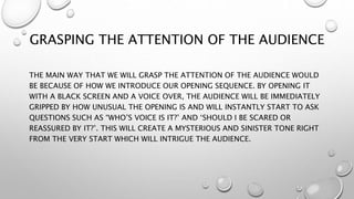 GRASPING THE ATTENTION OF THE AUDIENCE
THE MAIN WAY THAT WE WILL GRASP THE ATTENTION OF THE AUDIENCE WOULD
BE BECAUSE OF HOW WE INTRODUCE OUR OPENING SEQUENCE. BY OPENING IT
WITH A BLACK SCREEN AND A VOICE OVER, THE AUDIENCE WILL BE IMMEDIATELY
GRIPPED BY HOW UNUSUAL THE OPENING IS AND WILL INSTANTLY START TO ASK
QUESTIONS SUCH AS “WHO’S VOICE IS IT?’ AND ‘SHOULD I BE SCARED OR
REASSURED BY IT?’. THIS WILL CREATE A MYSTERIOUS AND SINISTER TONE RIGHT
FROM THE VERY START WHICH WILL INTRIGUE THE AUDIENCE.
 