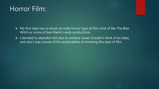 Horror Film:
My first idea was to shoot an indie horror type of film, kind of like The Blair
Witch or some of Sam Raimi’s early productions.
I decided to abandon this due to creative issues (Couldn’t think of an idea),
and also I was unsure of the practicalities of shooting this type of film.