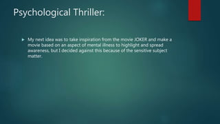 Psychological Thriller:
My next idea was to take inspiration from the movie JOKER and make a
movie based on an aspect of mental illness to highlight and spread
awareness, but I decided against this because of the sensitive subject
matter.