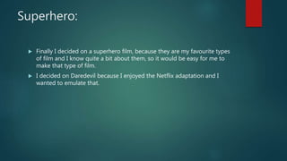 Superhero:
Finally I decided on a superhero film, because they are my favourite types
of film and I know quite a bit about them, so it would be easy for me to
make that type of film.
I decided on Daredevil because I enjoyed the Netflix adaptation and I
wanted to emulate that.