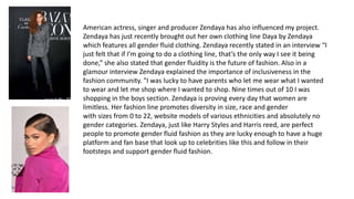 American actress, singer and producer Zendaya has also influenced my project.
Zendaya has just recently brought out her own clothing line Daya by Zendaya
which features all gender fluid clothing. Zendaya recently stated in an interview “I
just felt that if I’m going to do a clothing line, that’s the only way I see it being
done,” she also stated that gender fluidity is the future of fashion. Also in a
glamour interview Zendaya explained the importance of inclusiveness in the
fashion community. "I was lucky to have parents who let me wear what I wanted
to wear and let me shop where I wanted to shop. Nine times out of 10 I was
shopping in the boys section. Zendaya is proving every day that women are
limitless. Her fashion line promotes diversity in size, race and gender
with sizes from 0 to 22, website models of various ethnicities and absolutely no
gender categories. Zendaya, just like Harry Styles and Harris reed, are perfect
people to promote gender fluid fashion as they are lucky enough to have a huge
platform and fan base that look up to celebrities like this and follow in their
footsteps and support gender fluid fashion.
 