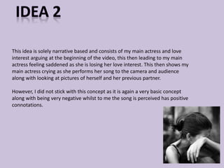 This idea is solely narrative based and consists of my main actress and love 
interest arguing at the beginning of the video, this then leading to my main 
actress feeling saddened as she is losing her love interest. This then shows my 
main actress crying as she performs her song to the camera and audience 
along with looking at pictures of herself and her previous partner. 
However, I did not stick with this concept as it is again a very basic concept 
along with being very negative whilst to me the song is perceived has positive 
connotations. 
 