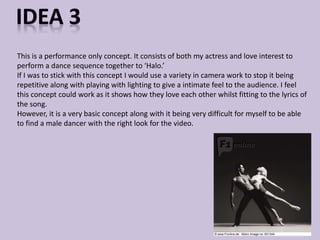 This is a performance only concept. It consists of both my actress and love interest to 
perform a dance sequence together to ‘Halo.’ 
If I was to stick with this concept I would use a variety in camera work to stop it being 
repetitive along with playing with lighting to give a intimate feel to the audience. I feel 
this concept could work as it shows how they love each other whilst fitting to the lyrics of 
the song. 
However, it is a very basic concept along with it being very difficult for myself to be able 
to find a male dancer with the right look for the video. 
 