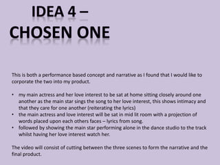 This is both a performance based concept and narrative as I found that I would like to 
corporate the two into my product. 
• my main actress and her love interest to be sat at home sitting closely around one 
another as the main star sings the song to her love interest, this shows intimacy and 
that they care for one another (reiterating the lyrics) 
• the main actress and love interest will be sat in mid lit room with a projection of 
words placed upon each others faces – lyrics from song. 
• followed by showing the main star performing alone in the dance studio to the track 
whilst having her love interest watch her. 
The video will consist of cutting between the three scenes to form the narrative and the 
final product. 
