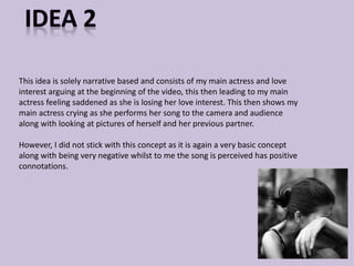 This idea is solely narrative based and consists of my main actress and love 
interest arguing at the beginning of the video, this then leading to my main 
actress feeling saddened as she is losing her love interest. This then shows my 
main actress crying as she performs her song to the camera and audience 
along with looking at pictures of herself and her previous partner. 
However, I did not stick with this concept as it is again a very basic concept 
along with being very negative whilst to me the song is perceived has positive 
connotations. 
 