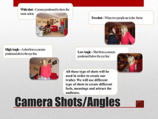 Wide shot –Camera positioned to show the
           most action
                                                                 Two shot –When two people are in the frame




HighAngle –Ashot from a camera
positioned above the eye line                          LowAngle –Shot from a camera
                                                       positioned below the eye line



                                               All these type of shots will be
                                               used in order to create our
                                               trailer. We will use different
                                               type of shots to create different
                                               feels, meanings and attract the
                                               audience.


       Camera Shots/Angles
 
