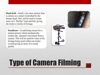 Hand held – Small, a lot more motion than
a camera on a stand. Controlled by the
human hand. This will be used to create
more of a ‘Thriller’ look and feel, giving
the trailer a variety of footage.

  Steadicam – A stabilizing mount for a
  motion picture which mechanically
  isolates the operators movement from a
  camera. This will be used for some of the
  footage being used within our trailer,
  overall giving us more of a sound
  quality.




   Type of Camera Filming
 