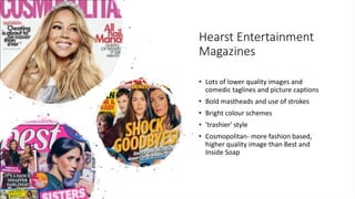 Hearst Entertainment
Magazines
• Lots of lower quality images and
comedic taglines and picture captions
• Bold mastheads and use of strokes
• Bright colour schemes
• 'trashier' style
• Cosmopolitan- more fashion based,
higher quality image than Best and
Inside Soap
 
