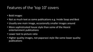 Features of the 'top 10' covers
• Bold images
• Not as much text as some publications e.g. Inside Soap and Best
• Usually one main image, occasionally smaller images around
• More sophisticated house style than some of the Hearst
entertainment publications
• Lower text to picture ratio
• Higher quality images, not paparazzi style like some lower quality
publications
 