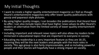 My Initial Thoughts
• I want to create a higher quality entertainment magazine as I feel as though
Hearst's entertainment magazines only offer lower quality publications with
gossip and paparazzi style pictures.
• By using higher quality images, I can broaden the publications that Hearst have
to offer. I can also include topics that have higher news values to offer Hearst's
readers an alternative from the limited variety of lower quality entertainment
sources.
• Including important and relevant news topics will also allow my readers to be
immersed in educational topics that are important to everyone in society.
• Educating my readership is a very important feature as they are 16-25,
meaning they will be the next leaders and people with the main roles in
society. This age group is also fairly impressionable, and so including powerful
people and their stories will hopefully have a strong impact on society.
 