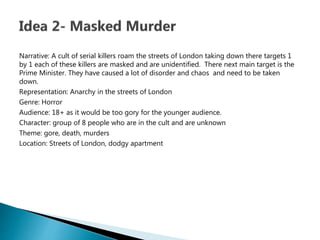 Narrative: A cult of serial killers roam the streets of London taking down there targets 1
by 1 each of these killers are masked and are unidentified. There next main target is the
Prime Minister. They have caused a lot of disorder and chaos and need to be taken
down.
Representation: Anarchy in the streets of London
Genre: Horror
Audience: 18+ as it would be too gory for the younger audience.
Character: group of 8 people who are in the cult and are unknown
Theme: gore, death, murders
Location: Streets of London, dodgy apartment
 