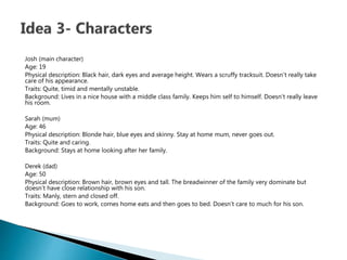 Josh (main character)
Age: 19
Physical description: Black hair, dark eyes and average height. Wears a scruffy tracksuit. Doesn’t really take
care of his appearance.
Traits: Quite, timid and mentally unstable.
Background: Lives in a nice house with a middle class family. Keeps him self to himself. Doesn’t really leave
his room.
Sarah (mum)
Age: 46
Physical description: Blonde hair, blue eyes and skinny. Stay at home mum, never goes out.
Traits: Quite and caring.
Background: Stays at home looking after her family.
Derek (dad)
Age: 50
Physical description: Brown hair, brown eyes and tall. The breadwinner of the family very dominate but
doesn’t have close relationship with his son.
Traits: Manly, stern and closed off.
Background: Goes to work, comes home eats and then goes to bed. Doesn’t care to much for his son.
 