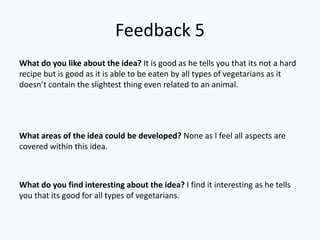 Feedback 5
What do you like about the idea? It is good as he tells you that its not a hard
recipe but is good as it is able to be eaten by all types of vegetarians as it
doesn’t contain the slightest thing even related to an animal.




What areas of the idea could be developed? None as I feel all aspects are
covered within this idea.



What do you find interesting about the idea? I find it interesting as he tells
you that its good for all types of vegetarians.
 